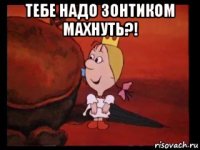 тебе надо зонтиком махнуть?! 
