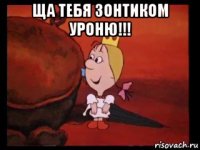 ща тебя зонтиком уроню!!! 