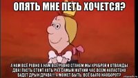 опять мне петь хочется? а нам всё равно а нам всё равно станем мы храбрей и отважды два! пусть стоит хоть раз самый жуткий час всем напастено будет дрын драва!!! а может быть, всё было наоборот?