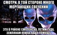 смотри, в той стороне много моргающих свечений это в районе смоленска, летим туда, землянам нужна наша помощь