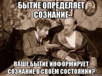 бытие определяет сознание ваше бытие информирует сознание о своём состоянии?