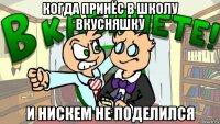 когда принёс в школу вкусняшку и нискем не поделился