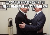 ща зарежу нахуй хули ты меня обнимаешь старый хуй 
