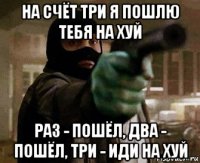 на счёт три я пошлю тебя на хуй раз - пошёл, два - пошёл, три - иди на хуй