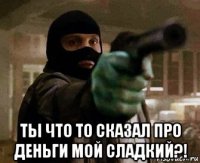  ты что то сказал про деньги мой сладкий?!