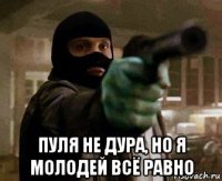  пуля не дура, но я молодей всё равно