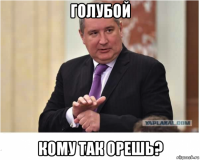 голубой кому так орешь?