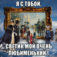 я с тобой, светик мой очень любименький !