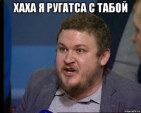 хаха я ругатса с табой 