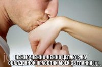 нежно-нежно-нежно целую руку обалденной красотки моей свтланки !