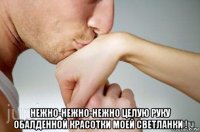  нежно-нежно-нежно целую руку обалденной красотки моей светланки !