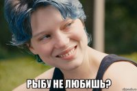  рыбу не любишь?