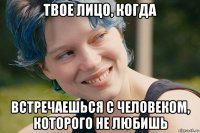 твое лицо, когда встречаешься с человеком, которого не любишь