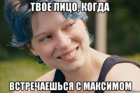 твое лицо, когда встречаешься с максимом