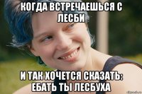 когда встречаешься с лесби и так хочется сказать: ебать ты лесбуха