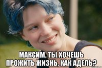  максим, ты хочешь прожить жизнь, как адель?