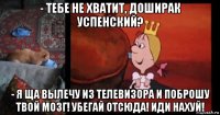 - тебе не хватит, доширак успенский? - я ща вылечу из телевизора и поброшу твой мозг! убегай отсюда! иди нахуй!
