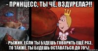 - принцесс, ты чё, вздурела?!! - рыжик, если ты будешь говорить ещё раз, то также, ты будешь оставаться до 70%!