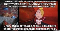 - принцесс, ты умрёшь в 2020 году - мхм! - тыыыыыыы вздурррррела чё-лиии?!! - ты будешь отвечать?! ладно, остаюсь до 30%! через двадцать минут и будет 30% - да? - ладно, остовайся до 30%! и она ничего не ответила через двадцать минут и будет 30%