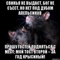 свинья не выдаст, бог не съест, но нет под дубом апельсинов прошу гостей подняться с мест; мой тост второй – за год крысиный!