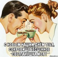  с новым нашим днём тебя, сокровище бесценное светланушка моя !
