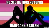 но это не твоя история напрасные слезы