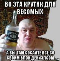 во эта крутяк для весомых а вы там сосайте все со своим блэк дениэлсом