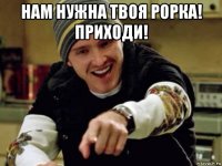 нам нужна твоя рорка! приходи! 
