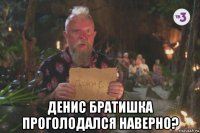  денис братишка проголодался наверно?