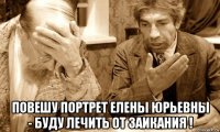  повешу портрет елены юрьевны - буду лечить от заикания !