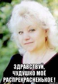  здравствуй, чудушко моё распрекрасненькое !