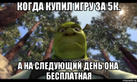 когда купил игру за 5к. а на следующий день она бесплатная