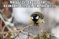 жить буду... видеть тоже))) возможно больше, чем раньше...))) 