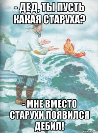 - дед, ты пусть какая старуха? - мне вместо старухи появился дебил!