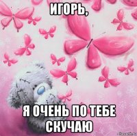 игорь, я очень по тебе скучаю