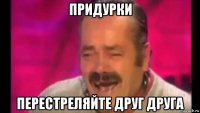 придурки перестреляйте друг друга