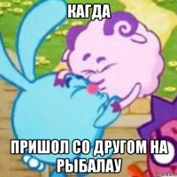кагда пришол со другом на рыбалау