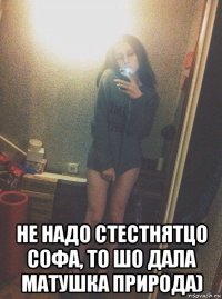  не надо стестнятцо софа, то шо дала матушка природа)