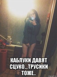  каблуки давят сцуко...трусики тоже..