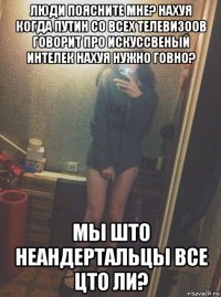 люди поясните мне? нахуя когда путин со всех телевизоов говорит про искуссвеный интелек нахуя нужно говно? мы што неандертальцы все цто ли?