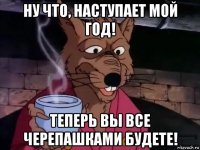 ну что, наступает мой год! теперь вы все черепашками будете!