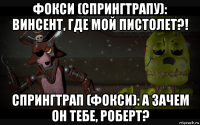 фокси (спрингтрапу): винсент, где мой пистолет?! спрингтрап (фокси): а зачем он тебе, роберт?
