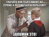 сначала они тебя сажают на героин, а потом тебя используют! запомни это!