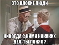 это плохие люди никогда с ними никаких дел. ты понял?