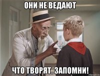 они не ведают что творят. запомни!