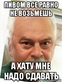 пивом все равно не возьмешь а хату мне надо сдавать