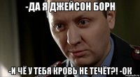 -да я джейсон борн -и чё у тебя кровь не течёт?! -ок
