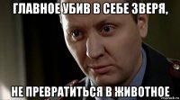 главное убив в себе зверя, не превратиться в животное