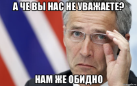 а че вы нас не уважаете? нам же обидно