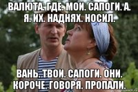 валюта. где. мои. сапоги. а. я. их. наднях. носил. вань. твои. сапоги. они. короче. говоря. пропали.